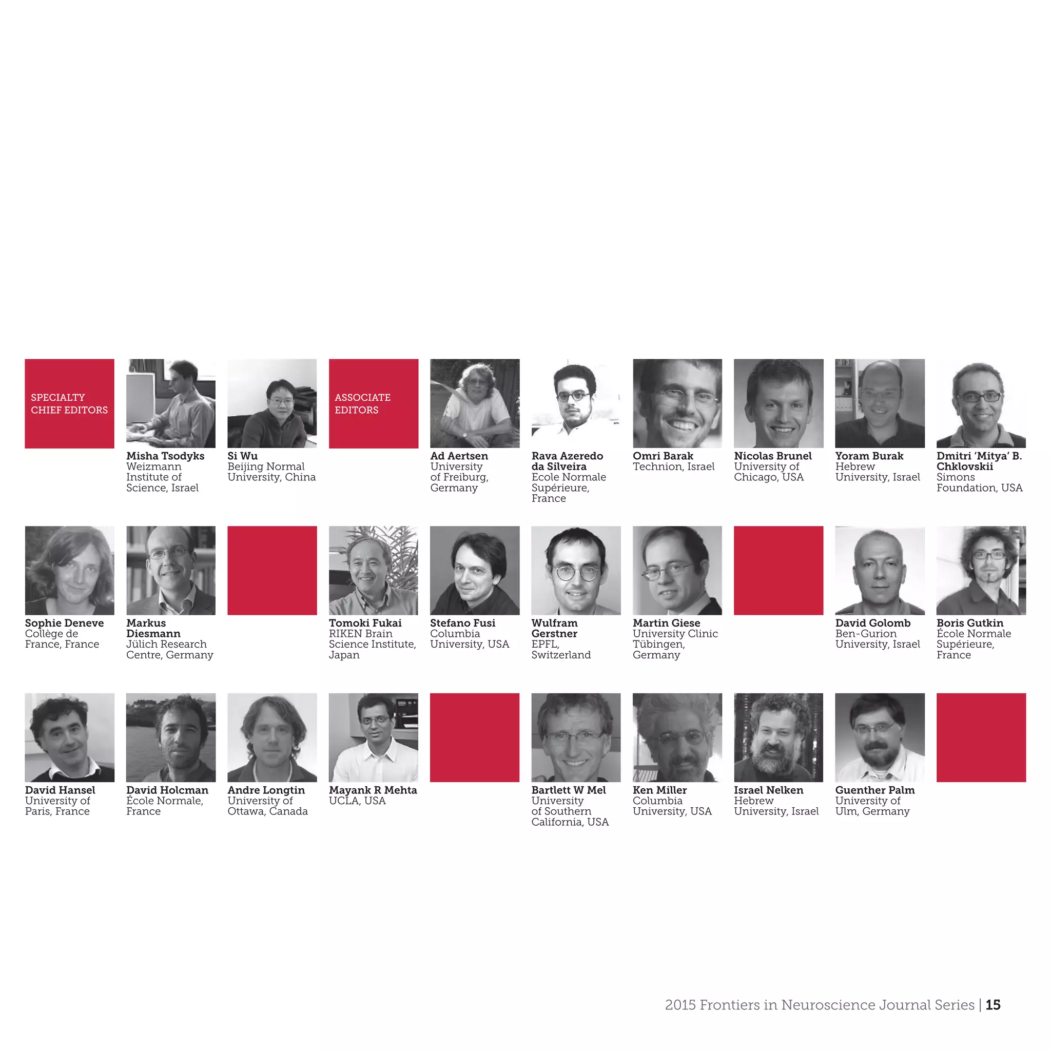 2015 Frontiers in Neuroscience Journal Series | 15
Misha Tsodyks
Weizmann
Institute of
Science, Israel
SPECIALTY
CHIEF EDITORS
ASSOCIATE
EDITORS
Si Wu
Beijing Normal
University, China
Ad Aertsen
University
of Freiburg,
Germany
Rava Azeredo
da Silveira
Ecole Normale
Supérieure,
France
Omri Barak
Technion, Israel
Nicolas Brunel
University of
Chicago, USA
Yoram Burak
Hebrew
University, Israel
Dmitri ‘Mitya’ B.
Chklovskii
Simons
Foundation, USA
Sophie Deneve
Collège de
France, France
Markus
Diesmann
Jülich Research
Centre, Germany
Tomoki Fukai
RIKEN Brain
Science Institute,
Japan
Stefano Fusi
Columbia
University, USA
Wulfram
Gerstner
EPFL,
Switzerland
Martin Giese
University Clinic
Tübingen,
Germany
David Golomb
Ben-Gurion
University, Israel
Boris Gutkin
École Normale
Supérieure,
France
David Hansel
University of
Paris, France
David Holcman
École Normale,
France
Andre Longtin
University of
Ottawa, Canada
Mayank R Mehta
UCLA, USA
Ken Miller
Columbia
University, USA
Bartlett W Mel
University
of Southern
California, USA
Guenther Palm
University of
Ulm, Germany
Israel Nelken
Hebrew
University, Israel
 