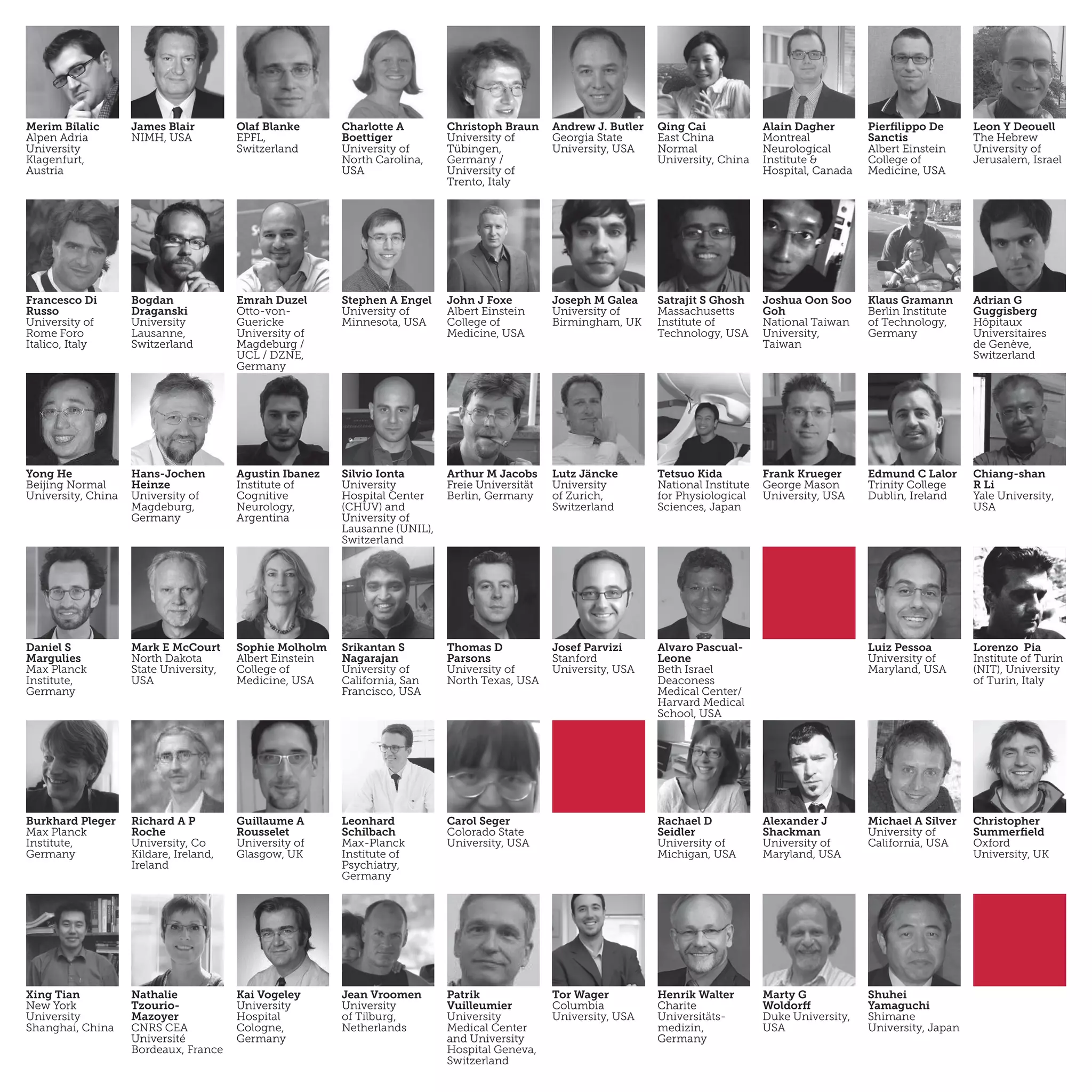 Merim Bilalic
Alpen Adria
University
Klagenfurt,
Austria
James Blair
NIMH, USA
Olaf Blanke
EPFL,
Switzerland
Charlotte A
Boettiger
University of
North Carolina,
USA
Christoph Braun
University of
Tübingen,
Germany /
University of
Trento, Italy
Andrew J. Butler
Georgia State
University, USA
Qing Cai
East China
Normal
University, China
Alain Dagher
Montreal
Neurological
Institute &
Hospital, Canada
Pierfilippo De
Sanctis
Albert Einstein
College of
Medicine, USA
Leon Y Deouell
The Hebrew
University of
Jerusalem, Israel
Francesco Di
Russo
University of
Rome Foro
Italico, Italy
Bogdan
Draganski
University
Lausanne,
Switzerland
Emrah Duzel
Otto-von-
Guericke
University of
Magdeburg /
UCL / DZNE,
Germany
Stephen A Engel
University of
Minnesota, USA
John J Foxe
Albert Einstein
College of
Medicine, USA
Joseph M Galea
University of
Birmingham, UK
Satrajit S Ghosh
Massachusetts
Institute of
Technology, USA
Joshua Oon Soo
Goh
National Taiwan
University,
Taiwan
Klaus Gramann
Berlin Institute
of Technology,
Germany
Adrian G
Guggisberg
Hôpitaux
Universitaires
de Genève,
Switzerland
Yong He
Beijing Normal
University, China
Hans-Jochen
Heinze
University of
Magdeburg,
Germany
Agustin Ibanez
Institute of
Cognitive
Neurology,
Argentina
Silvio Ionta
University
Hospital Center
(CHUV) and
University of
Lausanne (UNIL),
Switzerland
Arthur M Jacobs
Freie Universität
Berlin, Germany
Lutz Jäncke
University
of Zurich,
Switzerland
Tetsuo Kida
National Institute
for Physiological
Sciences, Japan
Frank Krueger
George Mason
University, USA
Edmund C Lalor
Trinity College
Dublin, Ireland
Chiang-shan
R Li
Yale University,
USA
Daniel S
Margulies
Max Planck
Institute,
Germany
Mark E McCourt
North Dakota
State University,
USA
Sophie Molholm
Albert Einstein
College of
Medicine, USA
Srikantan S
Nagarajan
University of
California, San
Francisco, USA
Thomas D
Parsons
University of
North Texas, USA
Josef Parvizi
Stanford
University, USA
Alvaro Pascual-
Leone
Beth Israel
Deaconess
Medical Center/
Harvard Medical
School, USA
Luiz Pessoa
University of
Maryland, USA
Lorenzo Pia
Institute of Turin
(NIT), University
of Turin, Italy
Burkhard Pleger
Max Planck
Institute,
Germany
Richard A P
Roche
University, Co
Kildare, Ireland,
Ireland
Guillaume A
Rousselet
University of
Glasgow, UK
Carol Seger
Colorado State
University, USA
Rachael D
Seidler
University of
Michigan, USA
Alexander J
Shackman
University of
Maryland, USA
Michael A Silver
University of
California, USA
Christopher
Summerfield
Oxford
University, UK
Xing Tian
New York
University
Shanghai, China
Nathalie
Tzourio-
Mazoyer
CNRS CEA
Université
Bordeaux, France
Kai Vogeley
University
Hospital
Cologne,
Germany
Jean Vroomen
University
of Tilburg,
Netherlands
Patrik
Vuilleumier
University
Medical Center
and University
Hospital Geneva,
Switzerland
Leonhard
Schilbach
Max-Planck
Institute of
Psychiatry,
Germany
Tor Wager
Columbia
University, USA
Henrik Walter
Charite
Universitäts-
medizin,
Germany
Marty G
Woldorff
Duke University,
USA
Shuhei
Yamaguchi
Shimane
University, Japan
 