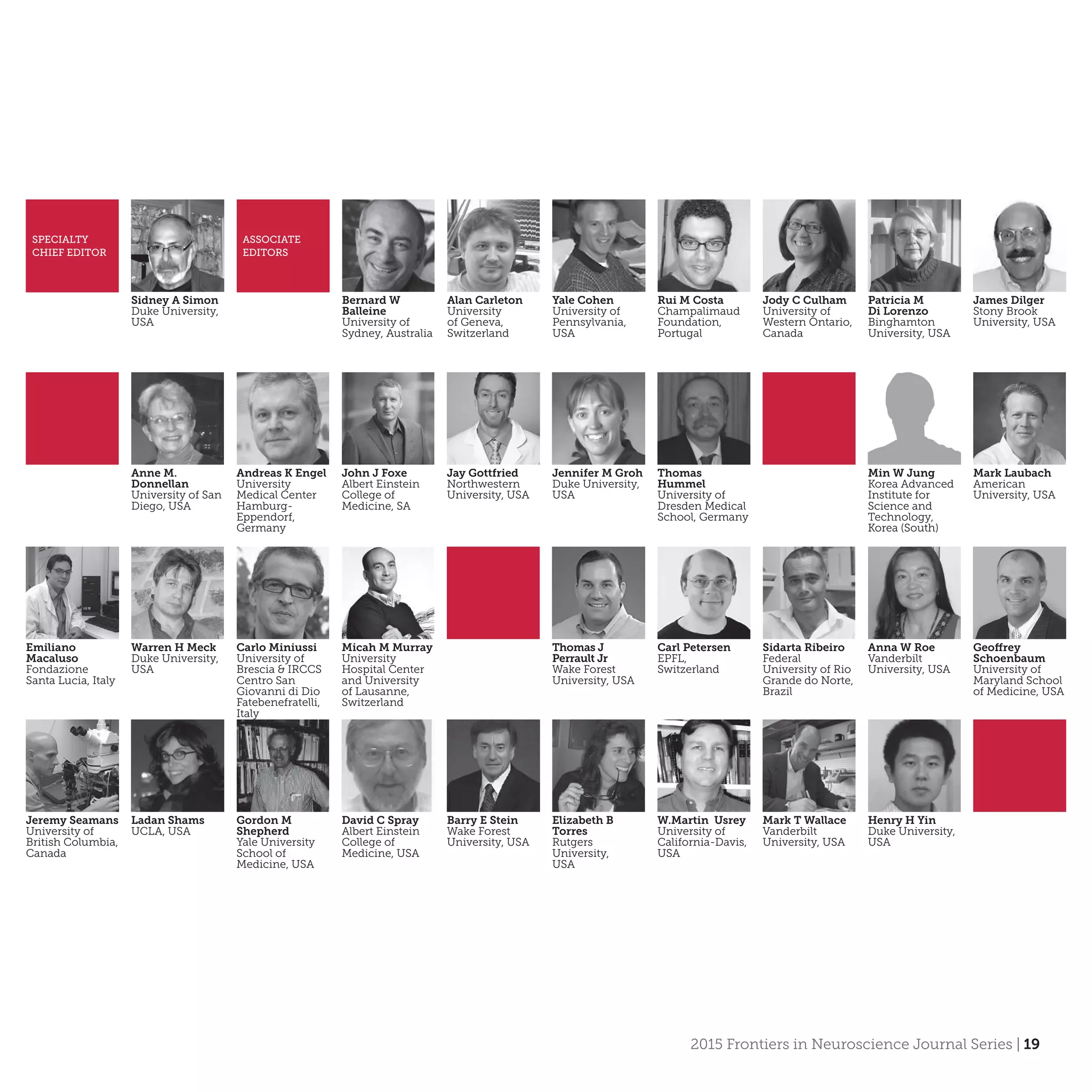 2015 Frontiers in Neuroscience Journal Series | 19
Sidney A Simon
Duke University,
USA
SPECIALTY
CHIEF EDITOR
ASSOCIATE
EDITORS
Bernard W
Balleine
University of
Sydney, Australia
Alan Carleton
University
of Geneva,
Switzerland
Yale Cohen
University of
Pennsylvania,
USA
Rui M Costa
Champalimaud
Foundation,
Portugal
Jody C Culham
University of
Western Ontario,
Canada
Patricia M
Di Lorenzo
Binghamton
University, USA
James Dilger
Stony Brook
University, USA
Anne M.
Donnellan
University of San
Diego, USA
Andreas K Engel
University
Medical Center
Hamburg-
Eppendorf,
Germany
John J Foxe
Albert Einstein
College of
Medicine, SA
Jay Gottfried
Northwestern
University, USA
Jennifer M Groh
Duke University,
USA
Thomas
Hummel
University of
Dresden Medical
School, Germany
Min W Jung
Korea Advanced
Institute for
Science and
Technology,
Korea (South)
Mark Laubach
American
University, USA
Emiliano
Macaluso
Fondazione
Santa Lucia, Italy
Warren H Meck
Duke University,
USA
Carlo Miniussi
University of
Brescia & IRCCS
Centro San
Giovanni di Dio
Fatebenefratelli,
Italy
Micah M Murray
University
Hospital Center
and University
of Lausanne,
Switzerland
Carl Petersen
EPFL,
Switzerland
Thomas J
Perrault Jr
Wake Forest
University, USA
Anna W Roe
Vanderbilt
University, USA
Sidarta Ribeiro
Federal
University of Rio
Grande do Norte,
Brazil
Geoffrey
Schoenbaum
University of
Maryland School
of Medicine, USA
Jeremy Seamans
University of
British Columbia,
Canada
Ladan Shams
UCLA, USA
Gordon M
Shepherd
Yale University
School of
Medicine, USA
David C Spray
Albert Einstein
College of
Medicine, USA
Barry E Stein
Wake Forest
University, USA
Elizabeth B
Torres
Rutgers
University,
USA
W.Martin Usrey
University of
California-Davis,
USA
Mark T Wallace
Vanderbilt
University, USA
Henry H Yin
Duke University,
USA
 