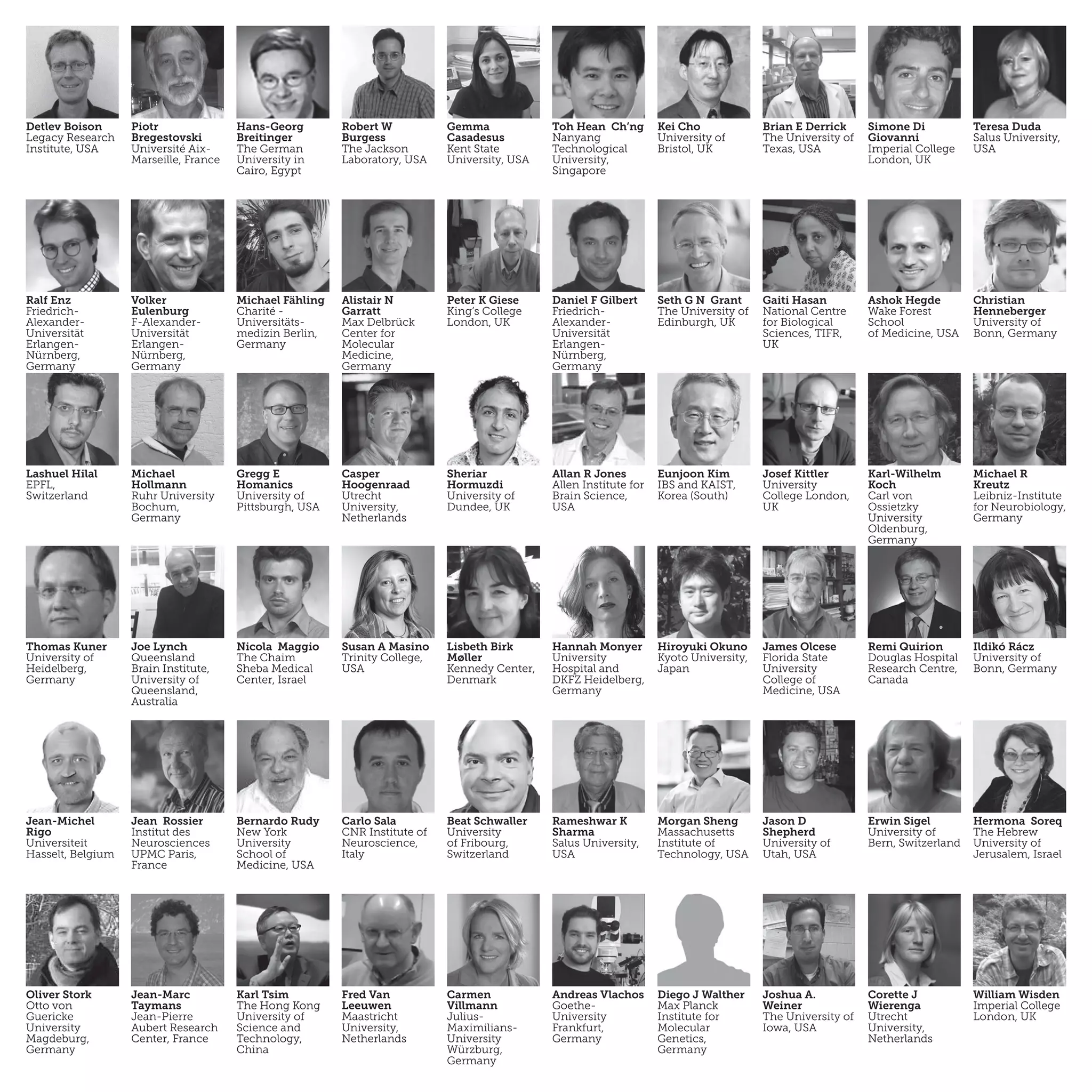 Detlev Boison
Legacy Research
Institute, USA
Piotr
Bregestovski
Université Aix-
Marseille, France
Hans-Georg
Breitinger
The German
University in
Cairo, Egypt
Robert W
Burgess
The Jackson
Laboratory, USA
Gemma
Casadesus
Kent State
University, USA
Toh Hean Ch’ng
Nanyang
Technological
University,
Singapore
Kei Cho
University of
Bristol, UK
Brian E Derrick
The University of
Texas, USA
Simone Di
Giovanni
Imperial College
London, UK
Teresa Duda
Salus University,
USA
Ralf Enz
Friedrich-
Alexander-
Universität
Erlangen-
Nürnberg,
Germany
Volker
Eulenburg
F-Alexander-
Universität
Erlangen-
Nürnberg,
Germany
Michael Fähling
Charité -
Universitäts-
medizin Berlin,
Germany
Alistair N
Garratt
Max Delbrück
Center for
Molecular
Medicine,
Germany
Seth G N Grant
The University of
Edinburgh, UK
Gaiti Hasan
National Centre
for Biological
Sciences, TIFR,
UK 
Ashok Hegde
Wake Forest
School
of Medicine, USA
Christian
Henneberger
University of
Bonn, Germany
Daniel F Gilbert
Friedrich-
Alexander-
Universität
Erlangen-
Nürnberg,
Germany
Peter K Giese
King’s College
London, UK
Lashuel Hilal
EPFL,
Switzerland
Michael
Hollmann
Ruhr University
Bochum,
Germany
Gregg E
Homanics
University of
Pittsburgh, USA
Casper
Hoogenraad
Utrecht
University,
Netherlands
Sheriar
Hormuzdi
University of
Dundee, UK
Allan R Jones
Allen Institute for
Brain Science,
USA
Eunjoon Kim
IBS and KAIST,
Korea (South)
Josef Kittler
University
College London,
UK
Karl-Wilhelm
Koch
Carl von
Ossietzky
University
Oldenburg,
Germany
Michael R
Kreutz
Leibniz-Institute
for Neurobiology,
Germany
Thomas Kuner
University of
Heidelberg,
Germany
Joe Lynch
Queensland
Brain Institute,
University of
Queensland,
Australia
Nicola Maggio
The Chaim
Sheba Medical
Center, Israel
Susan A Masino
Trinity College,
USA
Lisbeth Birk
Møller
Kennedy Center,
Denmark
Hannah Monyer
University
Hospital and
DKFZ Heidelberg,
Germany
Hiroyuki Okuno
Kyoto University,
Japan
James Olcese
Florida State
University
College of
Medicine, USA
Remi Quirion
Douglas Hospital
Research Centre,
Canada
Ildikó Rácz
University of
Bonn, Germany
Jean-Michel
Rigo
Universiteit
Hasselt, Belgium
Jean Rossier
Institut des
Neurosciences
UPMC Paris,
France
Bernardo Rudy
New York
University
School of
Medicine, USA
Carlo Sala
CNR Institute of
Neuroscience,
Italy
Beat Schwaller
University
of Fribourg,
Switzerland
Rameshwar K
Sharma
Salus University,
USA
Morgan Sheng
Massachusetts
Institute of
Technology, USA
Jason D
Shepherd
University of
Utah, USA
Erwin Sigel
University of
Bern, Switzerland
Hermona Soreq
The Hebrew
University of
Jerusalem, Israel
Oliver Stork
Otto von
Guericke
University
Magdeburg,
Germany
Jean-Marc
Taymans
Jean-Pierre
Aubert Research
Center, France
Karl Tsim
The Hong Kong
University of
Science and
Technology,
China
Fred Van
Leeuwen
Maastricht
University,
Netherlands
Carmen
Villmann
Julius-
Maximilians-
University
Würzburg,
Germany
Andreas Vlachos
Goethe-
University
Frankfurt,
Germany
Diego J Walther
Max Planck
Institute for
Molecular
Genetics,
Germany
Joshua A.
Weiner
The University of
Iowa, USA
Corette J
Wierenga
Utrecht
University,
Netherlands
William Wisden
Imperial College
London, UK
 