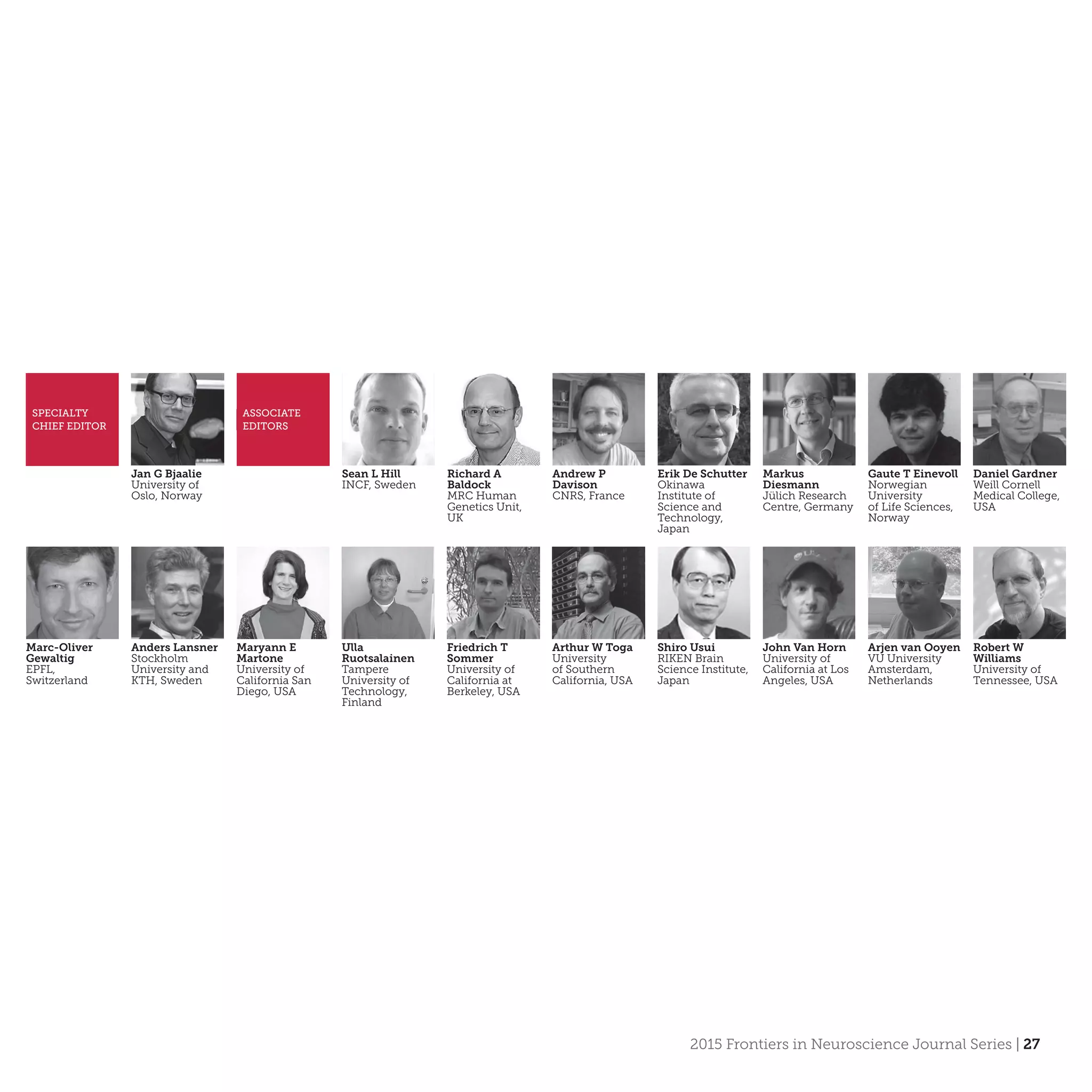 2015 Frontiers in Neuroscience Journal Series | 27
Jan G Bjaalie
University of
Oslo, Norway
SPECIALTY
CHIEF EDITOR
ASSOCIATE
EDITORS
Sean L Hill
INCF, Sweden
Richard A
Baldock
MRC Human
Genetics Unit,
UK
Andrew P
Davison
CNRS, France
Erik De Schutter
Okinawa
Institute of
Science and
Technology,
Japan
Markus
Diesmann
Jülich Research
Centre, Germany
Gaute T Einevoll
Norwegian
University
of Life Sciences,
Norway
Daniel Gardner
Weill Cornell
Medical College,
USA
Marc-Oliver
Gewaltig
EPFL,
Switzerland
Anders Lansner
Stockholm
University and
KTH, Sweden
Maryann E
Martone
University of
California San
Diego, USA
Ulla
Ruotsalainen
Tampere
University of
Technology,
Finland
Friedrich T
Sommer
University of
California at
Berkeley, USA
Arthur W Toga
University
of Southern
California, USA
Shiro Usui
RIKEN Brain
Science Institute,
Japan
John Van Horn
University of
California at Los
Angeles, USA
Arjen van Ooyen
VU University
Amsterdam,
Netherlands
Robert W
Williams
University of
Tennessee, USA
 