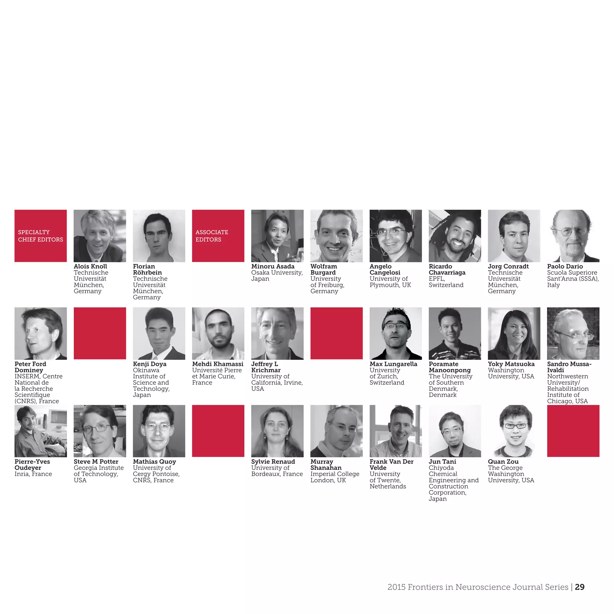 2015 Frontiers in Neuroscience Journal Series | 29
SPECIALTY
CHIEF EDITORS
ASSOCIATE
EDITORS
Alois Knoll
Technische
Universität
München,
Germany
Florian
Röhrbein
Technische
Universität
München,
Germany
Minoru Asada
Osaka University,
Japan
Wolfram
Burgard
University
of Freiburg,
Germany
Ricardo
Chavarriaga
EPFL,
Switzerland
Jorg Conradt
Technische
Universität
München,
Germany
Angelo
Cangelosi
University of
Plymouth, UK
Paolo Dario
Scuola Superiore
Sant’Anna (SSSA),
Italy
Peter Ford
Dominey
INSERM, Centre
National de
la Recherche
Scientifique
(CNRS), France
Kenji Doya
Okinawa
Institute of
Science and
Technology,
Japan
Yoky Matsuoka
Washington
University, USA
Jeffrey L
Krichmar
University of
California, Irvine,
USA
Poramate
Manoonpong
The University
of Southern
Denmark,
Denmark
Mehdi Khamassi
Université Pierre
et Marie Curie,
France
Sandro Mussa-
Ivaldi
Northwestern
University/
Rehabilitation
Institute of
Chicago, USA
Max Lungarella
University
of Zurich,
Switzerland
Pierre-Yves
Oudeyer
Inria, France
Steve M Potter
Georgia Institute
of Technology,
USA
Sylvie Renaud
University of
Bordeaux, France
Mathias Quoy
University of
Cergy Pontoise,
CNRS, France
Murray
Shanahan
Imperial College
London, UK
Frank Van Der
Velde
University
of Twente,
Netherlands
Jun Tani
Chiyoda
Chemical
Engineering and
Construction
Corporation,
Japan
Quan Zou
The George
Washington
University, USA
 