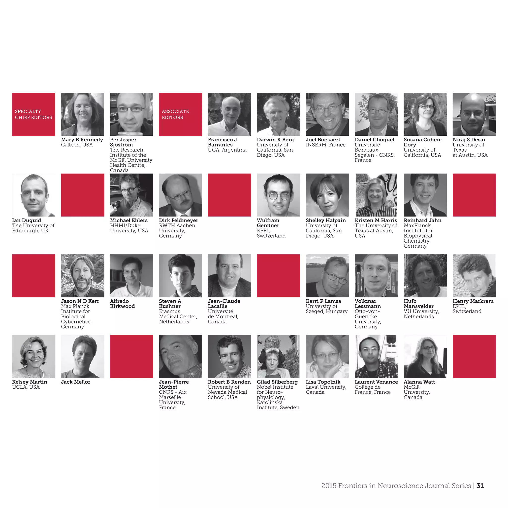 2015 Frontiers in Neuroscience Journal Series | 31
SPECIALTY
CHIEF EDITORS
Mary B Kennedy
Caltech, USA
Per Jesper
Sjöström
The Research
Institute of the
McGill University
Health Centre,
Canada
ASSOCIATE
EDITORS
Francisco J
Barrantes
UCA, Argentina
Darwin K Berg
University of
California, San
Diego, USA
Joël Bockaert
INSERM, France
Daniel Choquet
Université
Bordeaux
Segalen - CNRS,
France
Susana Cohen-
Cory
University of
California, USA
Niraj S Desai
University of
Texas
at Austin, USA
Ian Duguid
The University of
Edinburgh, UK
Michael Ehlers
HHMI/Duke
University, USA
Dirk Feldmeyer
RWTH Aachen
University,
Germany
Wulfram
Gerstner
EPFL,
Switzerland
Shelley Halpain
University of
California, San
Diego, USA
Kristen M Harris
The University of
Texas at Austin,
USA
Reinhard Jahn
Max­Planck
Institute for
Biophysical
Chemistry,
Germany
Jason N D Kerr
Max Planck
Institute for
Biological
Cybernetics,
Germany
Alfredo
Kirkwood
Steven A
Kushner
Erasmus
Medical Center,
Netherlands
Jean-Claude
Lacaille
Université
de Montreal,
Canada
Karri P Lamsa
University of
Szeged, Hungary
Volkmar
Lessmann
Otto-von-
Guericke
University,
Germany
Huib
Mansvelder
VU University,
Netherlands
Henry Markram
EPFL,
Switzerland
Kelsey Martin
UCLA, USA
Jack Mellor Jean-Pierre
Mothet
CNRS - Aix
Marseille
University,
France
Robert B Renden
University of
Nevada Medical
School, USA
Gilad Silberberg
Nobel Institute
for Neuro-
physiology,
Karolinska
Institute, Sweden
Lisa Topolnik
Laval University,
Canada
Laurent Venance
Collège de
France, France
Alanna Watt
McGill
University,
Canada
 