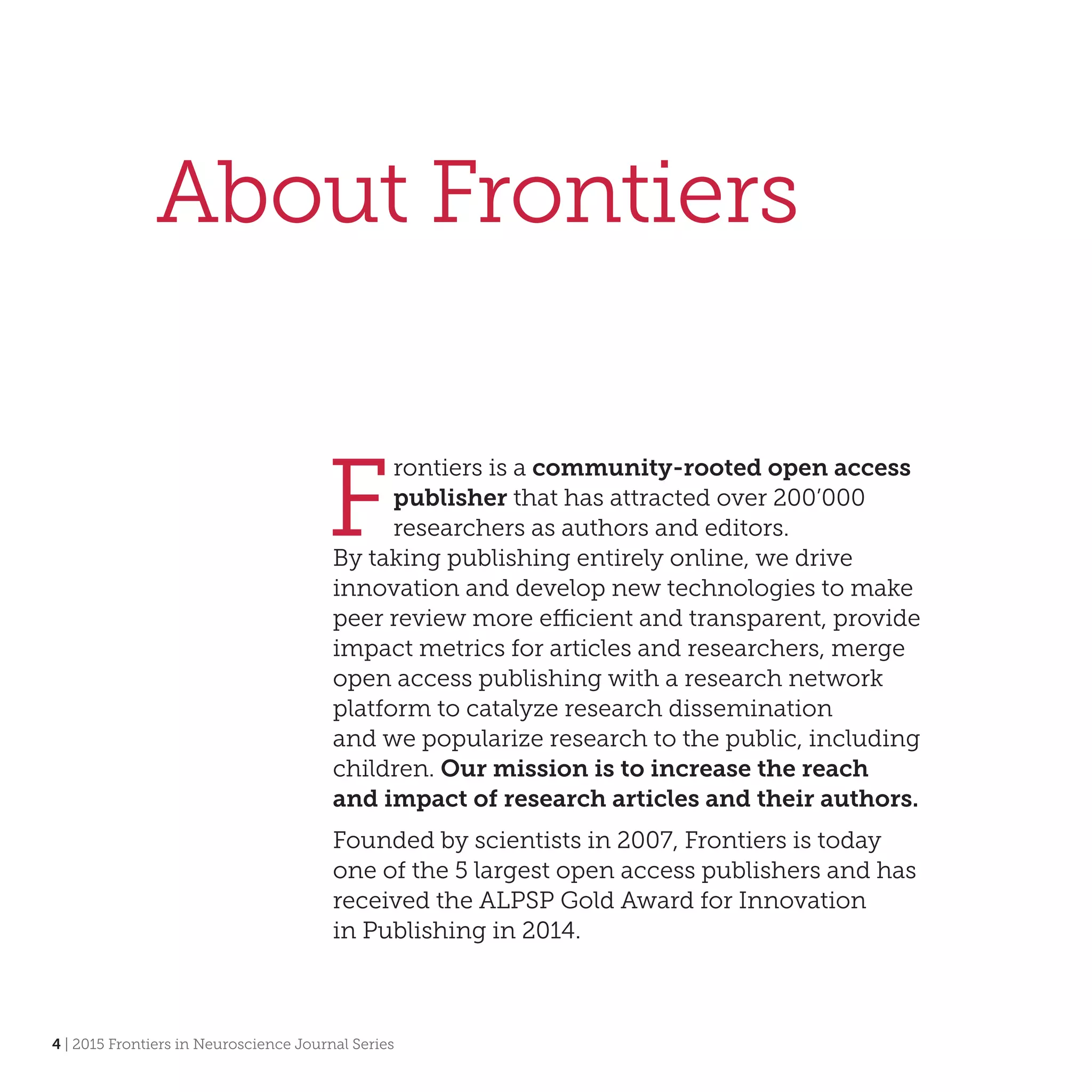 4 | 2015 Frontiers in Neuroscience Journal Series
About Frontiers
F
rontiers is a community-rooted open access
publisher that has attracted over 200’000
researchers as authors and editors.
By taking publishing entirely online, we drive
innovation and develop new technologies to make
peer review more efficient and transparent, provide
impact metrics for articles and researchers, merge
open access publishing with a research network
platform to catalyze research dissemination
and we popularize research to the public, including
children. Our mission is to increase the reach
and impact of research articles and their authors.
Founded by scientists in 2007, Frontiers is today
one of the 5 largest open access publishers and has
received the ALPSP Gold Award for Innovation
in Publishing in 2014.
 