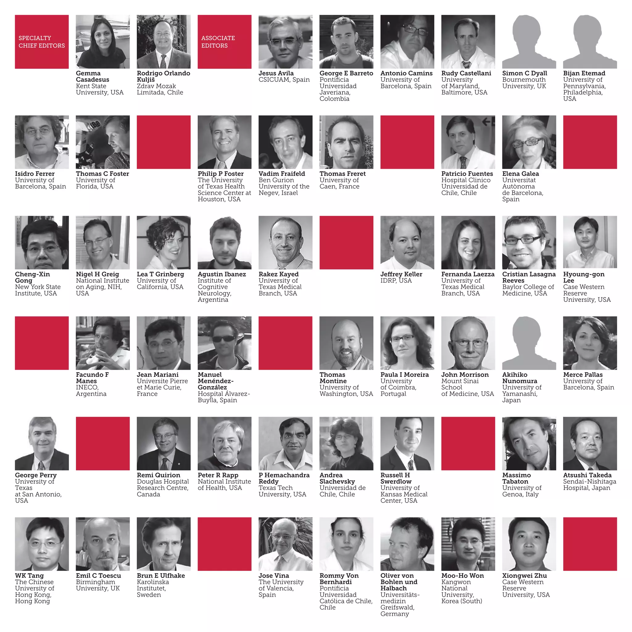 Manuel
Menéndez-
González
Hospital Álvarez-
Buylla, Spain
Thomas
Montine
University of
Washington, USA
George Perry
University of
Texas
at San Antonio,
USA
Remi Quirion
Douglas Hospital
Research Centre,
Canada
Massimo
Tabaton
University of
Genoa, Italy
Atsushi Takeda
Sendai-Nishitaga
Hospital, Japan
Gemma
Casadesus
Kent State
University, USA
Rodrigo Orlando
Kuljiš
Zdrav Mozak
Limitada, Chile
Jesus Avila
CSIC­UAM, Spain
George E Barreto
Pontificia
Universidad
Javeriana,
Colombia
Antonio Camins
University of
Barcelona, Spain
Rudy Castellani
University
of Maryland,
Baltimore, USA
Simon C Dyall
Bournemouth
University, UK
Bijan Etemad
University of
Pennsylvania,
Philadelphia,
USA
Isidro Ferrer
University of
Barcelona, Spain
Thomas C Foster
University of
Florida, USA
Philip P Foster
The University
of Texas Health
Science Center at
Houston, USA
Vadim Fraifeld
Ben Gurion
University of the
Negev, Israel
Thomas Freret
University of
Caen, France
Patricio Fuentes
Hospital Clinico
Universidad de
Chile, Chile
Elena Galea
Universitat
Autònoma
de Barcelona,
Spain
Cheng-Xin
Gong
New York State
Institute, USA
Nigel H Greig
National Institute
on Aging, NIH,
USA
Lea T Grinberg
University of
California, USA
Agustin Ibanez
Institute of
Cognitive
Neurology,
Argentina
Rakez Kayed
University of
Texas Medical
Branch, USA
Jeffrey Keller
IDRP, USA
Fernanda Laezza
University of
Texas Medical
Branch, USA
SPECIALTY
CHIEF EDITORS
ASSOCIATE
EDITORS
Hyoung-gon
Lee
Case Western
Reserve
University, USA
Cristian Lasagna
Reeves
Baylor College of
Medicine, USA
Facundo F
Manes
INECO,
Argentina
Jean Mariani
Universite Pierre
et Marie Curie,
France
Paula I Moreira
University
of Coimbra,
Portugal
John Morrison
Mount Sinai
School
of Medicine, USA
Akihiko
Nunomura
University of
Yamanashi,
Japan
Merce Pallas
University of
Barcelona, Spain
Peter R Rapp
National Institute
of Health, USA
P Hemachandra
Reddy
Texas Tech
University, USA
Andrea
Slachevsky
Universidad de
Chile, Chile
Russell H
Swerdlow
University of
Kansas Medical
Center, USA
WK Tang
The Chinese
University of
Hong Kong,
Hong Kong
Emil C Toescu
Birmingham
University, UK
Brun E Ulfhake
Karolinska
Institutet,
Sweden
Jose Vina
The University
of Valencia,
Spain
Rommy Von
Bernhardi
Pontificia
Universidad
Católica de Chile,
Chile
Oliver von
Bohlen und
Halbach
Universitäts-
medizin
Greifswald,
Germany
Moo-Ho Won
Kangwon
National
University,
Korea (South)
Xiongwei Zhu
Case Western
Reserve
University, USA
 