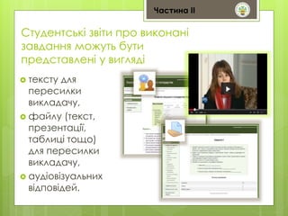 Студентські звіти про виконані 
завдання можуть бути 
представлені у вигляді 
 тексту для 
пересилки 
викладачу, 
 файлу (текст, 
презентації, 
таблиці тощо) 
для пересилки 
викладачу, 
 аудіовізуальних 
відповідей. 
Частина ІІ 
 