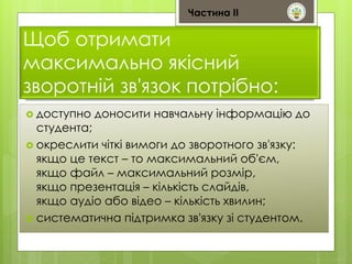 Частина ІІ 
Щоб отримати 
максимально якісний 
зворотній зв'язок потрібно: 
 доступно доносити навчальну інформацію до 
студента; 
 окреслити чіткі вимоги до зворотного зв'язку: 
якщо це текст – то максимальний об'єм, 
якщо файл – максимальний розмір, 
якщо презентація – кількість слайдів, 
якщо аудіо або відео – кількість хвилин; 
 систематична підтримка зв'язку зі студентом. 
 