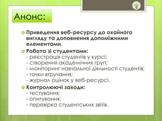 Анонс: 
 Приведення веб-ресурсу до охайного 
вигляду та доповнення допоміжними 
елементами. 
 Робота зі студентами: 
- реєстрація студентів у курсі; 
- створення академічних груп; 
- моніторинг навчальної діяльності студентів; 
- точки втручання; 
- журнал оцінок у веб-ресурсі. 
 Контролюючі заходи: 
- тестування; 
- опитування; 
- перевірка студентських звітів. 
 
