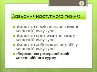 Завдання наступного тижня: 
 підготовка семінарських занять в 
дистанційному курсі; 
 підготовка практичних заннять у 
дистанційному курсі; 
 підготовка лабораторних робіт у 
дистанційному курсі 
 збереження резервної копії 
дистанційного курсу. 
 