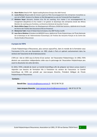 Ecole Polytechnique d’Assurances, Association Loi 1901, 37-39 rue Dareau 75014 Paris| 3
25. Diane Rivière (Head of HR - Digital Leading Business Groups chez AXA France)
26. Louisa Renoux (Responsable de mission auprès du Pôle d'accompagnement des entreprises mutualistes au
sein de la FNMF, titulaire d’un Master en Risk Management au sein de l’Université Paris Dauphine)
27. Ghislaine Royer (Actuaire, titulaire d'un DU de coaching, d'un master 2 en accompagnement du
changement (Dauphine) et d'un master 2 en gestion et dynamique des entreprises (Ecole des Mines)
Membre de coaching sans frontières, ex-Directrice Générale de Guardian France).
28. Marie-Hélène Seguy (Directeur du Développement Affinitaire d’AON Risk Solutions, diplômée de la Faculté
de Droit et de l’Institut des Assurances d’Aix-en-Provence)
29. Michael de Toldi ( Head of Global Data & Analytics chez BNP Paribas Cardif)
30. Jean-Pierre Wiedmer (Président de MERCER France, diplômé de l’École Polytechnique, de l’École Nationale
de la Statistique et de l’Administration Économique, de l’Institut des Actuaires français et du Centre des
Hautes Etudes d’Assurances)
A propos de l’EPA
L’Ecole Polytechnique d’Assurances, plus connue aujourd’hui, dans le monde de la formation sous
l’acronyme E.P.A., est une Association Loi 1901 située à Paris et opérant exclusivement dans les
secteurs de l’assurance et de la bancassurance.
L’EPA est née en 1925 sous la forme d’une section de l’Association Polytechnique. En 1992, l’EPA
devient une association indépendante créée sous le patronage de l’Association Polytechnique peu
avant la dissolution de cette dernière.
En 2015, l’EPA a décidé de réunir un Comité Scientifique afin de préparer ses futurs cursus visant à
répondre aux besoins de formation liés à l’évolution du secteur de l’assurance. Le Comité
Scientifique de l’EPA est présidé par Jean-Jacques Branche, Président Délégué de l’Ecole
Polytechnique d’Assurances.
Contacts :
Benoît Dos : benoit.dos@epassurances.fr - 06 52 84 74 10
Jean-Jacques Branche : jean-jacques.branche@epassurances.fr - 06 37 51 37 76
 