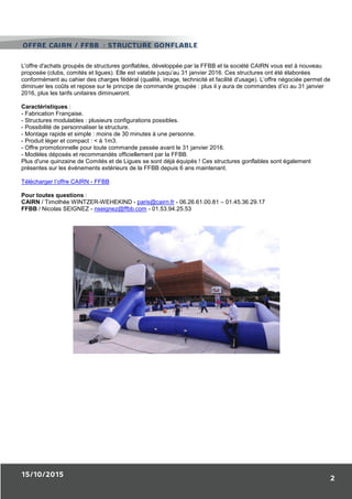 15/10/2015
2
L'offre d'achats groupés de structures gonflables, développée par la FFBB et la société CAIRN vous est à nouveau
proposée (clubs, comités et ligues). Elle est valable jusqu’au 31 janvier 2016. Ces structures ont été élaborées
conformément au cahier des charges fédéral (qualité, image, technicité et facilité d'usage). L’offre négociée permet de
diminuer les coûts et repose sur le principe de commande groupée : plus il y aura de commandes d’ici au 31 janvier
2016, plus les tarifs unitaires diminueront.
Caractéristiques :
- Fabrication Française.
- Structures modulables : plusieurs configurations possibles.
- Possibilité de personnaliser la structure.
- Montage rapide et simple : moins de 30 minutes à une personne.
- Produit léger et compact : < à 1m3.
- Offre promotionnelle pour toute commande passée avant le 31 janvier 2016.
- Modèles déposés et recommandés officiellement par la FFBB.
Plus d'une quinzaine de Comités et de Ligues se sont déjà équipés ! Ces structures gonflables sont également
présentes sur les événements extérieurs de la FFBB depuis 6 ans maintenant.
Télécharger l’offre CAIRN - FFBB
Pour toutes questions :
CAIRN / Timothée WINTZER-WEHEKIND - paris@cairn.fr - 06.26.61.00.81 – 01.45.36.29.17
FFBB / Nicolas SEIGNEZ - nseignez@ffbb.com - 01.53.94.25.53
OfFFRE CAIRN / FFBB : STRUCTURE GONFLABLE
 