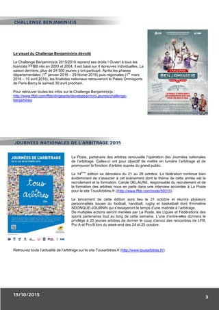 15/10/2015
3
Le visuel du Challenge Benjamin(e)s dévoilé
Le Challenge Benjamin(e)s 2015/2016 reprend ses droits ! Ouvert à tous les
licenciés FFBB nés en 2003 et 2004, il est basé sur 4 épreuves individuelles. La
saison dernière, plus de 24 500 jeunes y ont participé. Après les phases
départementales (1
er
janvier 2016 – 29 février 2016) puis régionales (1
er
mars
2016 – 10 avril 2016), les finalistes nationaux retrouveront le Palais Omnisports
de Paris-Bercy le samedi 30 avril prochain.
Pour retrouver toutes les infos sur le Challenge Benjamin(e)s :
http://www.ffbb.com/ffbb/dirigeants/developper/mini-jeunes/challenge-
benjamines
La Poste, partenaire des arbitres renouvelle l’opération des Journées nationales
de l’arbitrage. Celles-ci ont pour objectif de mettre en lumière l’arbitrage et de
promouvoir la fonction d’arbitre auprès du grand public.
La 14
ème
édition se déroulera du 21 au 28 octobre. La fédération continue bien
évidemment de s’associer à cet évènement dont le thème de cette année est le
recrutement et la formation. Carole DELAUNE, responsable du recrutement et de
la formation des arbitres nous en parle dans une interview accordée à La Poste
pour le site TousArbitres.fr ((http://www.ffbb.com/node/59310)
Le lancement de cette édition aura lieu le 21 octobre et réunira plusieurs
personnalités issues du football, handball, rugby et basketball dont Emmeline
NDONGUE-JOUANIN qui s’essayeront le temps d’une matinée à l’arbitrage.
De multiples actions seront menées par La Poste, les Ligues et Fédérations des
sports partenaires tout au long de cette semaine. L’une d’entre-elles donnera le
privilège à 25 jeunes arbitres de donner le coup d’envoi des rencontres de LFB,
Pro A et Pro B lors du week-end des 24 et 25 octobre.
Retrouvez toute l’actualité de l’arbitrage sur le site Tousarbitres.fr (http://www.tousarbitres.fr/)
CHALLENGE BENJAMIN(E)S
JOURNEES NATIONALES DE L’ARBITRAGE 2015
 