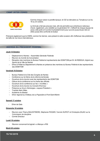 15/10/2015
4
Comme chaque saison à pareille époque, le CIZ se déroulera au Temple-sur-Lot du
18 au 23 octobre.
La formule a fait ses preuves mais, afin de permettre aux entraîneurs nationaux
d'avoir, également, une visibilité sur la génération N-1, l'effectif de chaque équipe de
zone a été porté à 9 (contre 8 précédemment) pour qu'un/e joueur/euse né/e en
2002 puisse être confronté et évalué.
Précisons également que le CNRS, comme l'an dernier, sera présent à cette occasion afin d'effectuer des prédictions
de taille de nos futurs internationaux.
Jeudi 15 Octobre
- Déplacement à Nantes – Assemblée Générale Fédérale
- Réunion du Comité de Concertation
- Réception des membres du Bureau Fédéral et représentants des DOM/TOM par M. Ali REBOUH, Adjoint aux
Sports de la Ville de Nantes
- Dîner à l’Hôtel du Département à Nantes en présence des membres du Bureau Fédéral et des représentants
des DOM/TOM
Vendredi 16 Octobre
- Bureau Fédéral à la Cité des Congrès de Nantes
- Conférence sur le thème de la réforme territoriale
- Ouverture de la réunion avec les représentants des DOM/TOM
- Clôture de la conférence sur la charte des officiels
- Ouverture de la conférence sur les « incivilités »
- Ouverture de la réunion du Conseil d'Honneur
- Présence au forum d'échanges « espace Président »
- Trophée Alain Gilles
- Académie du Basket
- Dîner régional au Château de La Pigossière à Pont-Saint-Martin
Samedi 17 octobre
- Dîner de Gala
Dimanche 18 octobre
- Réunion avec Thierry BALESTRIERE, Stéphanie PIOGER, Yannick SUPIOT et Christophe ZAJAC sur la
Commission de discipline
- Comité Directeur
Lundi 19 octobre
- Réunion concernant le logiciel « e.Marque »/FBI
Mardi 20 octobre
AGENDA DU PRESIDENT FEDERAL
CAMP INTER ZONES
 