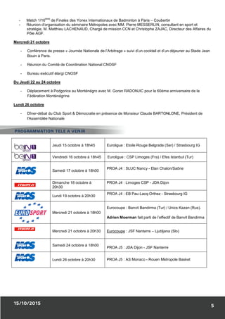 15/10/2015
- Match 1/16
ème
de Finales des Yonex Internationaux de Badminton à Paris
- Réunion d’organisation du séminaire Métropoles avec MM. Pierre MESSERLIN, consultant en
stratégie, M. Matthieu LACHENAUD, Chargé de mission CCN et Christophe ZAJAC, Directeur des Affaires du
Pôle AGF.
Mercredi 21 octobre
- Conférence de presse « Journée Nationale de l’Arbitrage
Bouin à Paris.
- Réunion du Comité de Coordination National CNOSF
- Bureau exécutif élargi CNOSF
Du Jeudi 22 au 24 octobre
- Déplacement à Podgorica au Monténégro avec M. Goran RADONJIC pour le 60ème anniversaire de la
Fédération Monténégrine
Lundi 26 octobre
- Dîner-débat du Club Sport & Démocratie
l'Assemblée Nationale
Jeudi 15 octobre à
Vendredi 16 octobre à
Samedi 17 octobre
Dimanche 18 octo
20h30
Lundi 19 octobre à
Mercredi 21 octobre à 1
Mercredi 21 octobre à 20h30
Samedi 24 octobre à
Lundi 26 octobre à
PROGRAMMATION TELE A VENIR
de Finales des Yonex Internationaux de Badminton à Paris – Coubertin
Réunion d’organisation du séminaire Métropoles avec MM. Pierre MESSERLIN, consultant en
stratégie, M. Matthieu LACHENAUD, Chargé de mission CCN et Christophe ZAJAC, Directeur des Affaires du
Journée Nationale de l’Arbitrage » suivi d’un cocktail et d’un déjeuner au Stade Jean
Réunion du Comité de Coordination National CNOSF
Déplacement à Podgorica au Monténégro avec M. Goran RADONJIC pour le 60ème anniversaire de la
débat du Club Sport & Démocratie en présence de Monsieur Claude BARTO
Jeudi 15 octobre à 18h45 Euroligue : Etoile Rouge Belgrade (Ser) / Strasbourg IG
Vendredi 16 octobre à 18h45 Euroligue : CSP Limoges (Fra) / Efes Istanbul (Tur)
bre à 18h00
PROA J4 : SLUC Nancy - Elan Chalon/Saône
octobre à PROA J4 : Limoges CSP - JDA Dijon
bre à 20h30
PROA J4 : EB Pau-Lacq-Orthez -
Mercredi 21 octobre à 18h00
Eurocoupe : Banvit Bandirma (Tur) / Unics Kazan (Rus).
Adrien Moerman fait parti de l’effectif de Banvit Bandirma
Mercredi 21 octobre à 20h30 Eurocoupe : JSF Nanterre – Ljubljana
octobre à 18h00
PROA J5 : JDA Dijon - JSF Nanterre
octobre à 20h30 PROA J5 : AS Monaco - Rouen Mé
PROGRAMMATION TELE A VENIR
5
Coubertin
Réunion d’organisation du séminaire Métropoles avec MM. Pierre MESSERLIN, consultant en sport et
stratégie, M. Matthieu LACHENAUD, Chargé de mission CCN et Christophe ZAJAC, Directeur des Affaires du
» suivi d’un cocktail et d’un déjeuner au Stade Jean
Déplacement à Podgorica au Monténégro avec M. Goran RADONJIC pour le 60ème anniversaire de la
Monsieur Claude BARTONLONE, Président de
Etoile Rouge Belgrade (Ser) / Strasbourg IG
CSP Limoges (Fra) / Efes Istanbul (Tur)
Elan Chalon/Saône
JDA Dijon
- Strasbourg IG
Banvit Bandirma (Tur) / Unics Kazan (Rus).
fait parti de l’effectif de Banvit Bandirma
Ljubljana (Slo)
JSF Nanterre
Rouen Métropole Basket
 