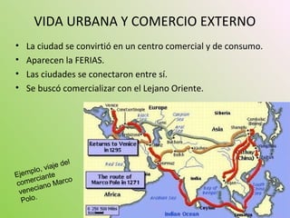 VIDA URBANA Y COMERCIO EXTERNO
• La ciudad se convirtió en un centro comercial y de consumo.
• Aparecen la FERIAS.
• Las ciudades se conectaron entre sí.
• Se buscó comercializar con el Lejano Oriente.
Ejemplo, viaje del
comerciante
veneciano Marco
Polo.
 