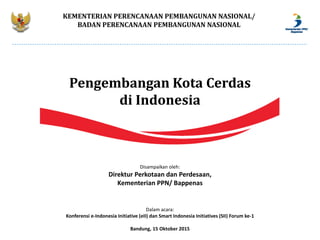 KEMENTERIAN PERENCANAAN PEMBANGUNAN NASIONAL/
BADAN PERENCANAAN PEMBANGUNAN NASIONAL
Pengembangan Kota Cerdas
di Indonesia
Disampaikan oleh:
Direktur Perkotaan dan Perdesaan,
Kementerian PPN/ Bappenas
Dalam acara:
Konferensi e-Indonesia Initiative (eII) dan Smart Indonesia Initiatives (SII) Forum ke-1
Bandung, 15 Oktober 2015
 