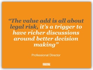 “The value add is all about
legal risk, it’s a trigger to
have richer discussions
around better decision
making”
Professional Director
 