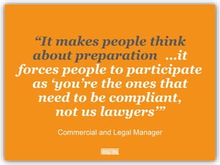 “It makes people think
about preparation, …it
forces people to participate
as ‘you’re the ones that
need to be compliant,
not us lawyers’”
Commercial and Legal Manager
 