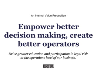 Drive greater education and participation in legal risk
at the operations level of our business.
An Internal Value Proposition
Empower better
decision making, create
better operators
 