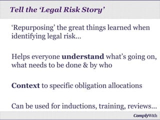 ‘Repurposing’ the great things learned when
identifying legal risk…
Helps everyone understand what’s going on,
what needs to be done & by who
Context to specific obligation allocations
Can be used for inductions, training, reviews…
Tell the ‘Legal Risk Story’
 