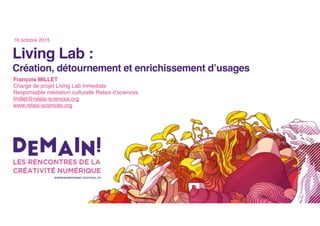 Living Lab :
Création, détournement et enrichissement d’usages
François MILLET
Chargé de projet Living Lab Inmediats
Responsable médiation culturelle Relais d’sciences
fmillet@relais-sciences.org
www.relais-sciences.org
16 octobre 2015
 