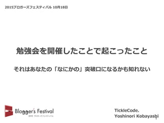 2015ブロガーズフェスティバル 10月18日
TickleCode.
Yoshinori Kobayashi1
勉強会を開催したことで起こったこと
それはあなたの「なにかの」突破口になるかも知れない
 