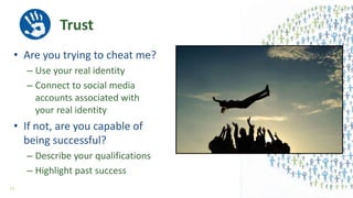 Trust
• Are you trying to cheat me?
– Use your real identity
– Connect to social media
accounts associated with
your real identity
• If not, are you capable of
being successful?
– Describe your qualifications
– Highlight past success
12
 