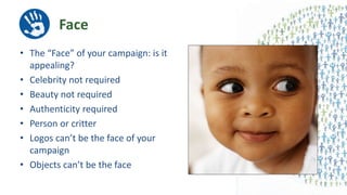 Face
• The “Face” of your campaign: is it
appealing?
• Celebrity not required
• Beauty not required
• Authenticity required
• Person or critter
• Logos can’t be the face of your
campaign
• Objects can’t be the face
 