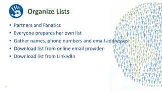 • Partners and Fanatics
• Everyone prepares her own list
• Gather names, phone numbers and email addresses
• Download list from online email provider
• Download list from LinkedIn
Organize Lists
33
 