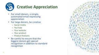 Creative Appreciation
• For small donors, a simple,
automated email expressing
appreciation
• For large donors, be creative
– Social media
– YouTube
– Your website
– Your product
– Product features
• Be careful to ensure that the
biggest donors get special
recognition in addition to standard
recognition
36
 