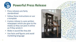 Powerful Press Release
• Press releases are fairly
standardized
• Follow these instructions or use
a template
• A press release is a pre-written
newspaper article you give to the
media so they can post it online
as if they wrote it
• Make it sound like they did
• Use facts and figures and avoid
marketing language
38
 