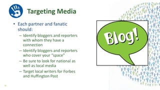 Targeting Media
• Each partner and fanatic
should:
– Identify bloggers and reporters
with whom they have a
connection
– Identify bloggers and reporters
who cover your “space”
– Be sure to look for national as
well as local media
– Target local writers for Forbes
and Huffington Post
40
 