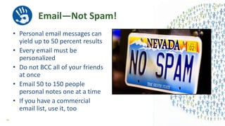 Email—Not Spam!
• Personal email messages can
yield up to 50 percent results
• Every email must be
personalized
• Do not BCC all of your friends
at once
• Email 50 to 150 people
personal notes one at a time
• If you have a commercial
email list, use it, too
46
 