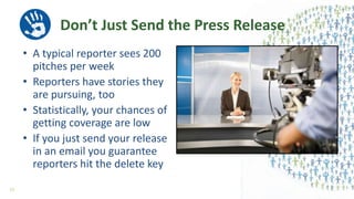 Don’t Just Send the Press Release
• A typical reporter sees 200
pitches per week
• Reporters have stories they
are pursuing, too
• Statistically, your chances of
getting coverage are low
• If you just send your release
in an email you guarantee
reporters hit the delete key
52
 