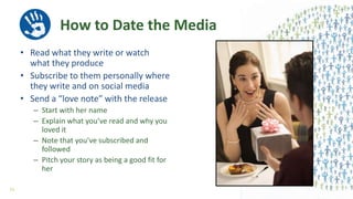 How to Date the Media
• Read what they write or watch
what they produce
• Subscribe to them personally where
they write and on social media
• Send a “love note” with the release
– Start with her name
– Explain what you’ve read and why you
loved it
– Note that you’ve subscribed and
followed
– Pitch your story as being a good fit for
her
53
 