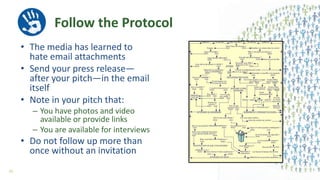 Follow the Protocol
• The media has learned to
hate email attachments
• Send your press release—
after your pitch—in the email
itself
• Note in your pitch that:
– You have photos and video
available or provide links
– You are available for interviews
• Do not follow up more than
once without an invitation
55
 
