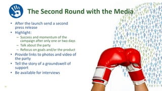 The Second Round with the Media
• After the launch send a second
press release
• Highlight:
– Success and momentum of the
campaign after only one or two days
– Talk about the party
– Refocus on goals and/or the product
• Provide links to photos and video of
the party
• Tell the story of a groundswell of
support
• Be available for interviews
56
 