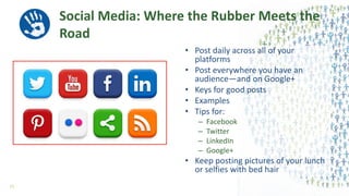Social Media: Where the Rubber Meets the
Road
• Post daily across all of your
platforms
• Post everywhere you have an
audience—and on Google+
• Keys for good posts
• Examples
• Tips for:
– Facebook
– Twitter
– LinkedIn
– Google+
• Keep posting pictures of your lunch
or selfies with bed hair
57
 