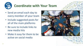 Coordinate with Your Team
• Send an email each day to
every member of your team
• Include suggested posts for
all of the main platforms
• Be sure to include links to
new media hits
• Make it easy for them to be
active on social media
59
 