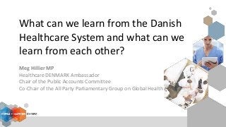 What can we learn from the Danish
Healthcare System and what can we
learn from each other?
Meg Hillier MP
Healthcare DENMARK Ambassador
Chair of the Public Accounts Committee
Co-Chair of the All Party Parliamentary Group on Global Health
 