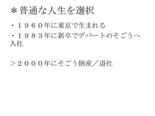 ＊普通な人生を選択
・１９６０年に東京で生まれる
・１９８３年に新卒でデパートのそごうへ
入社
＞２０００年にそごう倒産／退社
 
