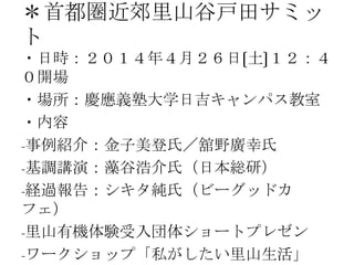 ＊首都圏近郊里山谷戸田サミッ
ト
・日時：２０１４年４月２６日〔土〕１２：４
０開場
・場所：慶應義塾大学日吉キャンパス教室
・内容
-事例紹介：金子美登氏／舘野廣幸氏
-基調講演：藻谷浩介氏（日本総研）
-経過報告：シキタ純氏（ビーグッドカ
フェ）
-里山有機体験受入団体ショートプレゼン
-ワークショップ「私がしたい里山生活」
 