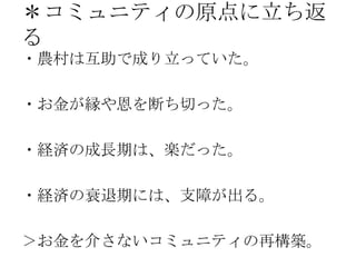 ＊コミュニティの原点に立ち返
る
・農村は互助で成り立っていた。
・お金が縁や恩を断ち切った。
・経済の成長期は、楽だった。
・経済の衰退期には、支障が出る。
＞お金を介さないコミュニティの再構築。
 