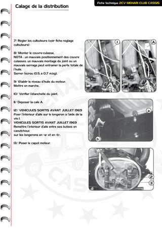 ME
HARI -
2CV-
-
CASSIS
CLUB
Fiche technique 2CV MEHARI CLUB CASSIS
Calage de la distribution
7/ Régler les culbuteurs (voir fiche réglage
culbuteurs)
8/ Monter le couvre-culasse.
NOTA : un mauvais positionnement des couvre
culasses, un mauvais montage du joint ou un
mauvais serrage peut entraîner la perte totale de
l’huile.
Serrer l’écrou (0,5 à 0,7 m.kg).
9/ Etablir le niveau d’huile du moteur.
Mettre en marche.
10/ Vérifier l’étanchéité du joint.
11/ Déposer la cale A.
12/ VÉHICULES SORTIS AVANT JUILLET 1969
Fixer l’intérieur d’aile sur le longeron à l’aide de la
vis 1.
VÉHICULES SORTIS AVANT JUILLET 1969
Remettre l’intérieur d’aile entre ses butées en
caoutchouc
sur les longerons en «a» et en «b».
13/ Poser le capot moteur.
A1
a
b
2
3
 
