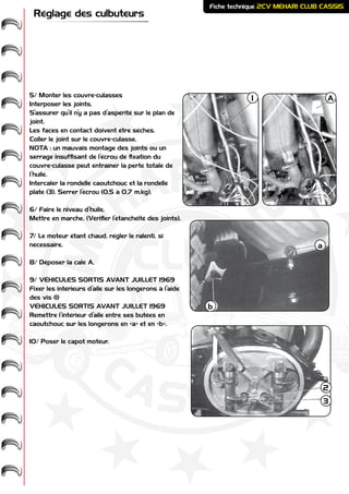 ME
HARI -
2CV-
-
CASSIS
CLUB
Fiche technique 2CV MEHARI CLUB CASSIS
Réglage des culbuteurs
5/ Monter les couvre-culasses
Interposer les joints.
S’assurer qu’il n’y a pas d’aspérité sur le plan de
joint.
Les faces en contact doivent être sèches.
Coller le joint sur le couvre-culasse.
NOTA : un mauvais montage des joints ou un
serrage insuffisant de l’écrou de fixation du
couvre-culasse peut entraîner la perte totale de
l’huile.
Intercaler la rondelle caoutchouc et la rondelle
plate (3). Serrer l’écrou (0,5 à 0,7 m.kg).
6/ Faire le niveau d’huile.
Mettre en marche. (Vérifier l’étanchéité des joints).
7/ Le moteur étant chaud, régler le ralenti, si
nécessaire.
8/ Déposer la cale A.
9/ VÉHICULES SORTIS AVANT JUILLET 1969
Fixer les intérieurs d’aile sur les longerons à l’aide
des vis (1)
VÉHICULES SORTIS AVANT JUILLET 1969
Remettre l’intérieur d’aile entre ses butées en
caoutchouc sur les longerons en «a» et en «b».
10/ Poser le capot moteur.
A1
a
b
2
3
 