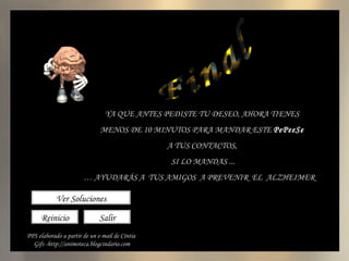 Final El Taller del PePeeSe agosto 2009 Reinicio Salir YA QUE ANTES PEDISTE TU DESEO, AHORA TIENES MENOS DE 10 MINUTOS PARA MANDAR ESTE  PePeeSe A TUS CONTACTOS, SI LO MANDAS ... …  AYUDARÁS A  TUS AMIGOS  A PREVENIR  EL  ALZHEIMER  Ver Soluciones PPS elaborado a partir de un e-mail de Cíntia Gifs -http://animoteca.blogcindario.com 