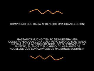 C0MPR3ND1 9U3 H4814 4PR3ND1D0 UN4 6R4N L3CC10N;  COMPRENDI QUE HABIA APRENDIDO UNA GRAN LECCION; 64574M05 MUCH0 713MP0 D3 NU357R4 V1D4 C0N57RUY3ND0 4L6UN4 C054 P3R0 CU4ND0 M45 74RD3 UN4 0L4 LL364 4 D357RU1R 70D0, S010 P3RM4N3C3 L4 4M1574D, 3L 4M0R Y 3L C4R1Ñ0, Y L45 M4N05 D3 49U3LL05 9U3 50N C4P4C35 D3 H4C3RN05 50NRR31R.  GASTAMOS MUCHO TIEMPO DE NUESTRA VIDA CONSTRUYENDO ALGUNA COSA PERO CUANDO MAS TARDE UNA OLA LLEGA A DESTRUIR TODO. SOLO PERMANECE LA AMISTAD, EL AMOR Y EL CARIÑO, Y LAS MANOS DE AQUELLOS QUE SON CAPACES DE HACERNOS SONRREIR . 