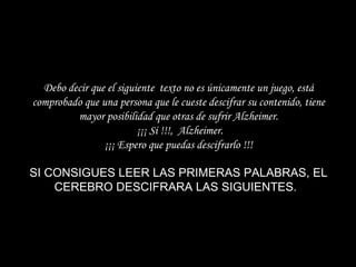 Debo decir que el siguiente  texto no es únicamente un juego, está comprobado que una persona que le cueste descifrar su contenido, tiene mayor posibilidad que otras de sufrir Alzheimer.  ¡¡¡ Si !!!,  Alzheimer. ¡¡¡ Espero que puedas descifrarlo !!!   SI CONSIGUES LEER LAS PRIMERAS PALABRAS, EL CEREBRO DESCIFRARA LAS SIGUIENTES.    