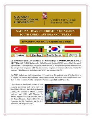 GUJARAT 
TECHNOLGICAL 
UNIVERSITY 
11th October 2014 at GTU Chandkheda Campus 
On 11th October 2014, GTU celebrated the National Days of ZAMBIA, SOUTH KOREA, 
AUSTRIA AND TURKEY. Centre for Global Business Studies (CGBS) is one of the PG research 
centres of GTU which promote the research work in field of business management and facilitates 
the foreign study programs. GTU has an extensive program of International studies. Under this 
program, Global Country Study Reports (GCSR) was introduced in 2011. 
Our MBA students are studying more than 110 countries in this academic year. With the objective 
of keeping the students well-informed about other countries, we have started to celebrate national 
days of other countries. We have celebrated National days of 27 countries so far. 
Dignitaries who adorned the event with their 
valuable experience and views were Mr. 
Sunil Modi (Member, Board of Advisors for 
GCSR), Dr. Saurabh N. Mehta, Associate 
professor and HOD –VIT Mumbai, Dr. 
Akshai Aggarwal (Vice Chancellor, GTU), 
Dr. Rajesh Khajuria- Director CKSVIM and 
Chairman- GCSR Committee, and Dr. G.P. 
Vadodaria, I/C Registrar, GTU. 
Centre for Global 
Business Studies 
NATIONAL DAYS CELEBRATION OF ZAMBIA, 
SOUTH KOREA, AUSTRIA AND TURKEY 
 