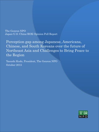 The Genron NPO
Japan-U.S.-China-ROK Opinion Poll Report
Perception gap among Japanese, Americans,
Chinese, and South Koreans over the future of
Northeast Asia and Challenges to Bring Peace to
the Region
Yasushi Kudo, President, The Genron NPO
October 2015
 